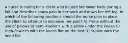 A nurse is caring for a client who injured her lower back during a fall and describes sharp pain in her back and down her left leg. In which of the following positions should the nurse plan to place the client to attempt to decrease her pain? A) Prone without the use of pillows B) Semi-Fowler's with a pillow under the knees C) High-Fowler's with the knees flat on the bed D) Supine with the head flat