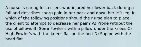 A nurse is caring for a client who injured her lower back during a fall and describes sharp pain in her back and down her left leg. In which of the following positions should the nurse plan to place the client to attempt to decrease her pain? A) Prone without the use of pillows B) Semi-Fowler's with a pillow under the knees C) High-Fowler's with the knees flat on the bed D) Supine with the head flat