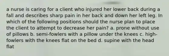 a nurse is caring for a client who injured her lower back during a fall and describes sharp pain in her back and down her left leg. In which of the following positions should the nurse plan to place the client to attempt to decrease her pain? a. prone without use of pillows b. semi-fowlers with a pillow under the knees c. high-fowlers with the knees flat on the bed d. supine with the head flat