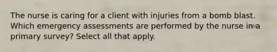 The nurse is caring for a client with injuries from a bomb blast. Which emergency assessments are performed by the nurse in a primary survey? Select all that apply.