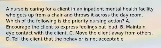 A nurse is caring for a client in an inpatient mental health facility who gets up from a chair and throws it across the day room. Which of the following is the priority nursing action? A. Encourage the client to express feelings out loud. B. Maintain eye contact with the client. C. Move the client away from others. D. Tell the client that the behavior is not acceptable