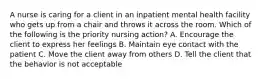 A nurse is caring for a client in an inpatient mental health facility who gets up from a chair and throws it across the room. Which of the following is the priority nursing action? A. Encourage the client to express her feelings B. Maintain eye contact with the patient C. Move the client away from others D. Tell the client that the behavior is not acceptable