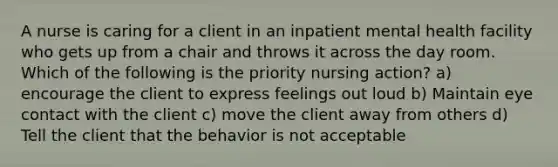 A nurse is caring for a client in an inpatient mental health facility who gets up from a chair and throws it across the day room. Which of the following is the priority nursing action? a) encourage the client to express feelings out loud b) Maintain eye contact with the client c) move the client away from others d) Tell the client that the behavior is not acceptable