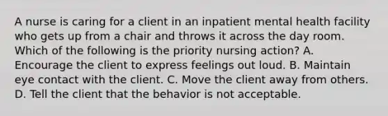 A nurse is caring for a client in an inpatient mental health facility who gets up from a chair and throws it across the day room. Which of the following is the priority nursing action? A. Encourage the client to express feelings out loud. B. Maintain eye contact with the client. C. Move the client away from others. D. Tell the client that the behavior is not acceptable.