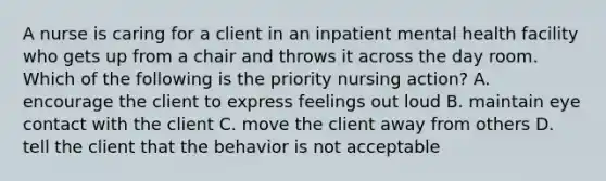 A nurse is caring for a client in an inpatient mental health facility who gets up from a chair and throws it across the day room. Which of the following is the priority nursing action? A. encourage the client to express feelings out loud B. maintain eye contact with the client C. move the client away from others D. tell the client that the behavior is not acceptable