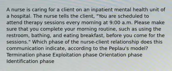 A nurse is caring for a client on an inpatient mental health unit of a hospital. The nurse tells the client, "You are scheduled to attend therapy sessions every morning at 9:00 a.m. Please make sure that you complete your morning routine, such as using the restroom, bathing, and eating breakfast, before you come for the sessions." Which phase of the nurse-client relationship does this communication indicate, according to the Peplau's model? Termination phase Exploitation phase Orientation phase Identification phase