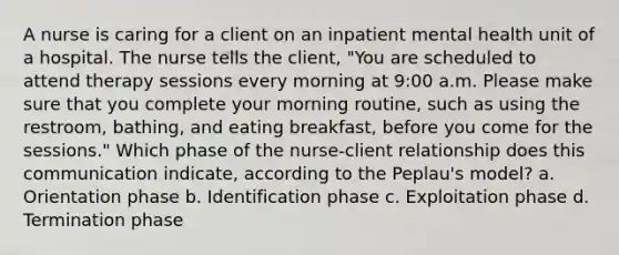 A nurse is caring for a client on an inpatient mental health unit of a hospital. The nurse tells the client, "You are scheduled to attend therapy sessions every morning at 9:00 a.m. Please make sure that you complete your morning routine, such as using the restroom, bathing, and eating breakfast, before you come for the sessions." Which phase of the nurse-client relationship does this communication indicate, according to the Peplau's model? a. Orientation phase b. Identification phase c. Exploitation phase d. Termination phase