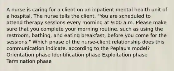 A nurse is caring for a client on an inpatient mental health unit of a hospital. The nurse tells the client, "You are scheduled to attend therapy sessions every morning at 9:00 a.m. Please make sure that you complete your morning routine, such as using the restroom, bathing, and eating breakfast, before you come for the sessions." Which phase of the nurse-client relationship does this communication indicate, according to the Peplau's model? Orientation phase Identification phase Exploitation phase Termination phase