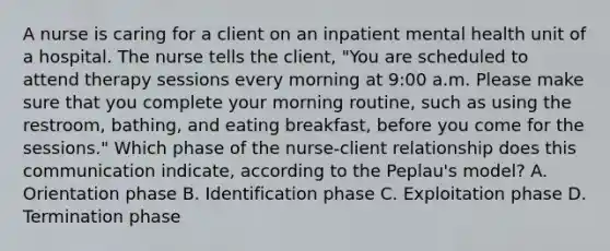 A nurse is caring for a client on an inpatient mental health unit of a hospital. The nurse tells the client, "You are scheduled to attend therapy sessions every morning at 9:00 a.m. Please make sure that you complete your morning routine, such as using the restroom, bathing, and eating breakfast, before you come for the sessions." Which phase of the nurse-client relationship does this communication indicate, according to the Peplau's model? A. Orientation phase B. Identification phase C. Exploitation phase D. Termination phase