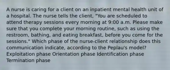 A nurse is caring for a client on an inpatient mental health unit of a hospital. The nurse tells the client, "You are scheduled to attend therapy sessions every morning at 9:00 a.m. Please make sure that you complete your morning routine, such as using the restroom, bathing, and eating breakfast, before you come for the sessions." Which phase of the nurse-client relationship does this communication indicate, according to the Peplau's model? Exploitation phase Orientation phase Identification phase Termination phase