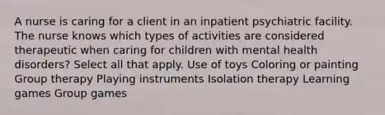 A nurse is caring for a client in an inpatient psychiatric facility. The nurse knows which types of activities are considered therapeutic when caring for children with mental health disorders? Select all that apply. Use of toys Coloring or painting Group therapy Playing instruments Isolation therapy Learning games Group games