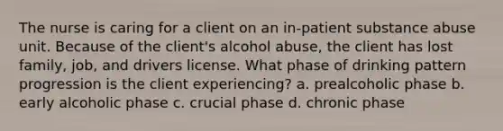 The nurse is caring for a client on an in-patient substance abuse unit. Because of the client's alcohol abuse, the client has lost family, job, and drivers license. What phase of drinking pattern progression is the client experiencing? a. prealcoholic phase b. early alcoholic phase c. crucial phase d. chronic phase