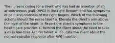 The nurse is caring for a client who has had an insertion of an arteriovenous graft (AVG) in the right forearm and has symptoms of pain and coldness of the right fingers. Which of the following actions should the nurse take? a. Elevate the client's arm above the level of the heart. b. Report the client's symptoms to the health care provider. c. Remind the client about the need to take a daily low-dose Aspirin tablet. d. Educate the client about the normal vascular response after AVG insertion.