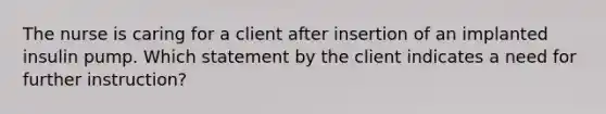 The nurse is caring for a client after insertion of an implanted insulin pump. Which statement by the client indicates a need for further instruction?