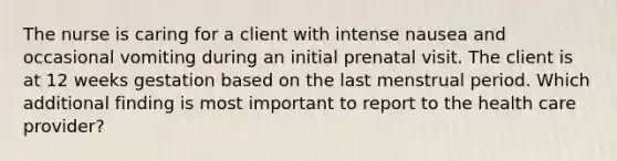 The nurse is caring for a client with intense nausea and occasional vomiting during an initial prenatal visit. The client is at 12 weeks gestation based on the last menstrual period. Which additional finding is most important to report to the health care provider?