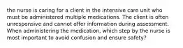 the nurse is caring for a client in the intensive care unit who must be administered multiple medications. The client is often unresponsive and cannot offer information during assessment. When administering the medication, which step by the nurse is most important to avoid confusion and ensure safety?