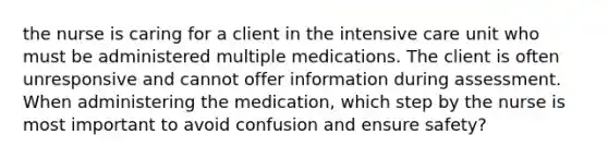 the nurse is caring for a client in the intensive care unit who must be administered multiple medications. The client is often unresponsive and cannot offer information during assessment. When administering the medication, which step by the nurse is most important to avoid confusion and ensure safety?