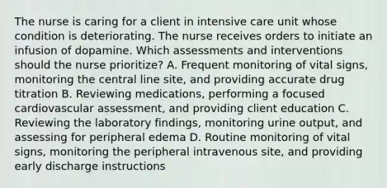 The nurse is caring for a client in intensive care unit whose condition is deteriorating. The nurse receives orders to initiate an infusion of dopamine. Which assessments and interventions should the nurse prioritize? A. Frequent monitoring of vital signs, monitoring the central line site, and providing accurate drug titration B. Reviewing medications, performing a focused cardiovascular assessment, and providing client education C. Reviewing the laboratory findings, monitoring urine output, and assessing for peripheral edema D. Routine monitoring of vital signs, monitoring the peripheral intravenous site, and providing early discharge instructions