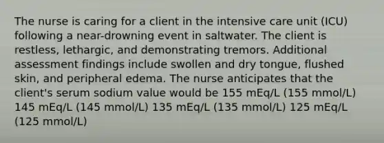 The nurse is caring for a client in the intensive care unit (ICU) following a near-drowning event in saltwater. The client is restless, lethargic, and demonstrating tremors. Additional assessment findings include swollen and dry tongue, flushed skin, and peripheral edema. The nurse anticipates that the client's serum sodium value would be 155 mEq/L (155 mmol/L) 145 mEq/L (145 mmol/L) 135 mEq/L (135 mmol/L) 125 mEq/L (125 mmol/L)