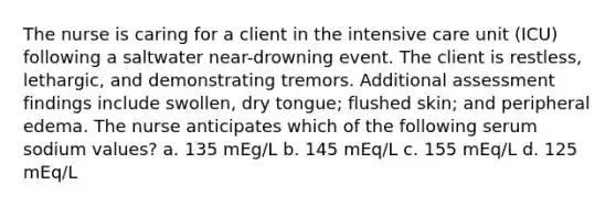 The nurse is caring for a client in the intensive care unit (ICU) following a saltwater near-drowning event. The client is restless, lethargic, and demonstrating tremors. Additional assessment findings include swollen, dry tongue; flushed skin; and peripheral edema. The nurse anticipates which of the following serum sodium values? a. 135 mEg/L b. 145 mEq/L c. 155 mEq/L d. 125 mEq/L