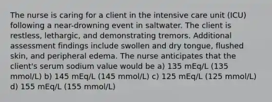 The nurse is caring for a client in the intensive care unit (ICU) following a near-drowning event in saltwater. The client is restless, lethargic, and demonstrating tremors. Additional assessment findings include swollen and dry tongue, flushed skin, and peripheral edema. The nurse anticipates that the client's serum sodium value would be a) 135 mEq/L (135 mmol/L) b) 145 mEq/L (145 mmol/L) c) 125 mEq/L (125 mmol/L) d) 155 mEq/L (155 mmol/L)