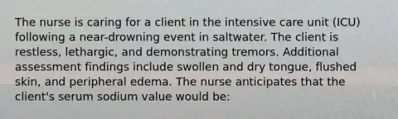 The nurse is caring for a client in the intensive care unit (ICU) following a near-drowning event in saltwater. The client is restless, lethargic, and demonstrating tremors. Additional assessment findings include swollen and dry tongue, flushed skin, and peripheral edema. The nurse anticipates that the client's serum sodium value would be: