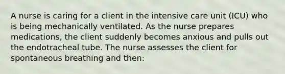 A nurse is caring for a client in the intensive care unit (ICU) who is being mechanically ventilated. As the nurse prepares medications, the client suddenly becomes anxious and pulls out the endotracheal tube. The nurse assesses the client for spontaneous breathing and then: