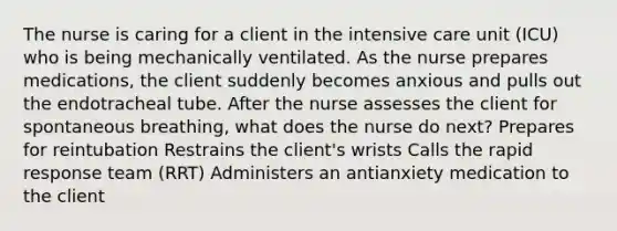 The nurse is caring for a client in the intensive care unit (ICU) who is being mechanically ventilated. As the nurse prepares medications, the client suddenly becomes anxious and pulls out the endotracheal tube. After the nurse assesses the client for spontaneous breathing, what does the nurse do next? Prepares for reintubation Restrains the client's wrists Calls the rapid response team (RRT) Administers an antianxiety medication to the client