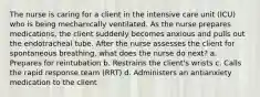 The nurse is caring for a client in the intensive care unit (ICU) who is being mechanically ventilated. As the nurse prepares medications, the client suddenly becomes anxious and pulls out the endotracheal tube. After the nurse assesses the client for spontaneous breathing, what does the nurse do next? a. Prepares for reintubation b. Restrains the client's wrists c. Calls the rapid response team (RRT) d. Administers an antianxiety medication to the client