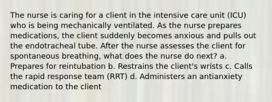 The nurse is caring for a client in the intensive care unit (ICU) who is being mechanically ventilated. As the nurse prepares medications, the client suddenly becomes anxious and pulls out the endotracheal tube. After the nurse assesses the client for spontaneous breathing, what does the nurse do next? a. Prepares for reintubation b. Restrains the client's wrists c. Calls the rapid response team (RRT) d. Administers an antianxiety medication to the client