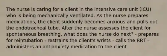 The nurse is caring for a client in the intensive care unit (ICU) who is being mechanically ventilated. As the nurse prepares medications, the client suddenly becomes anxious and pulls out the endotracheal tube. After the nurse assesses the client for spontaneous breathing, what does the nurse do next? - prepares for reintubation - restrains the client's wrists - calls the RRT - administers an antianxiety medication to the client