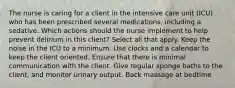 The nurse is caring for a client in the intensive care unit (ICU) who has been prescribed several medications, including a sedative. Which actions should the nurse implement to help prevent delirium in this client? Select all that apply. Keep the noise in the ICU to a minimum. Use clocks and a calendar to keep the client oriented. Ensure that there is minimal communication with the client. Give regular sponge baths to the client, and monitor urinary output. Back massage at bedtime