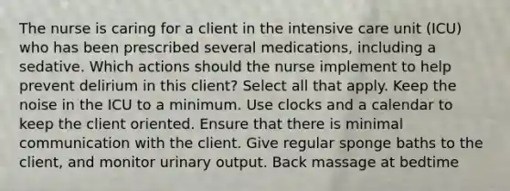 The nurse is caring for a client in the intensive care unit (ICU) who has been prescribed several medications, including a sedative. Which actions should the nurse implement to help prevent delirium in this client? Select all that apply. Keep the noise in the ICU to a minimum. Use clocks and a calendar to keep the client oriented. Ensure that there is minimal communication with the client. Give regular sponge baths to the client, and monitor urinary output. Back massage at bedtime