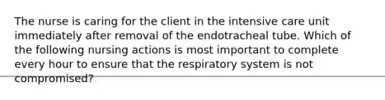 The nurse is caring for the client in the intensive care unit immediately after removal of the endotracheal tube. Which of the following nursing actions is most important to complete every hour to ensure that the respiratory system is not compromised?