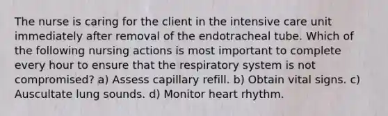 The nurse is caring for the client in the intensive care unit immediately after removal of the endotracheal tube. Which of the following nursing actions is most important to complete every hour to ensure that the respiratory system is not compromised? a) Assess capillary refill. b) Obtain vital signs. c) Auscultate lung sounds. d) Monitor heart rhythm.