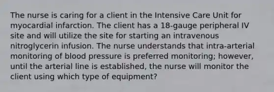 The nurse is caring for a client in the Intensive Care Unit for myocardial infarction. The client has a 18-gauge peripheral IV site and will utilize the site for starting an intravenous nitroglycerin infusion. The nurse understands that intra-arterial monitoring of blood pressure is preferred monitoring; however, until the arterial line is established, the nurse will monitor the client using which type of equipment?