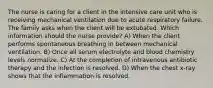 The nurse is caring for a client in the intensive care unit who is receiving mechanical ventilation due to acute respiratory failure. The family asks when the client will be extubated. Which information should the nurse provide? A) When the client performs spontaneous breathing in between mechanical ventilation. B) Once all serum electrolyte and blood chemistry levels normalize. C) At the completion of intravenous antibiotic therapy and the infection is resolved. D) When the chest x-ray shows that the inflammation is resolved.