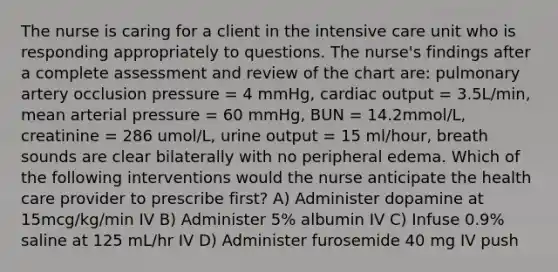 The nurse is caring for a client in the intensive care unit who is responding appropriately to questions. The nurse's findings after a complete assessment and review of the chart are: pulmonary artery occlusion pressure = 4 mmHg, cardiac output = 3.5L/min, mean arterial pressure = 60 mmHg, BUN = 14.2mmol/L, creatinine = 286 umol/L, urine output = 15 ml/hour, breath sounds are clear bilaterally with no peripheral edema. Which of the following interventions would the nurse anticipate the health care provider to prescribe first? A) Administer dopamine at 15mcg/kg/min IV B) Administer 5% albumin IV C) Infuse 0.9% saline at 125 mL/hr IV D) Administer furosemide 40 mg IV push