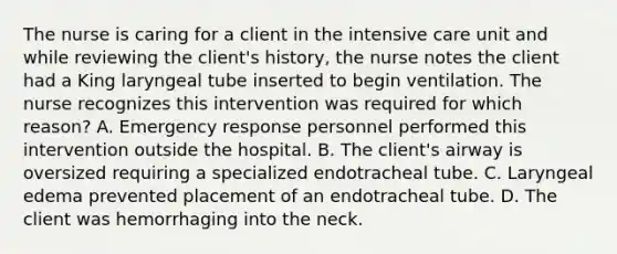 The nurse is caring for a client in the intensive care unit and while reviewing the client's history, the nurse notes the client had a King laryngeal tube inserted to begin ventilation. The nurse recognizes this intervention was required for which reason? A. Emergency response personnel performed this intervention outside the hospital. B. The client's airway is oversized requiring a specialized endotracheal tube. C. Laryngeal edema prevented placement of an endotracheal tube. D. The client was hemorrhaging into the neck.