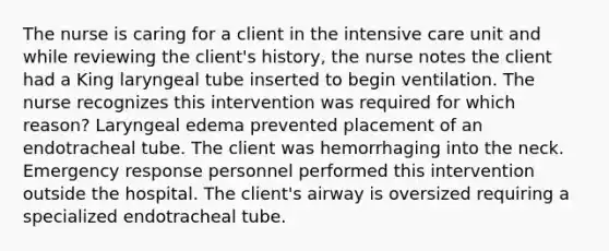 The nurse is caring for a client in the intensive care unit and while reviewing the client's history, the nurse notes the client had a King laryngeal tube inserted to begin ventilation. The nurse recognizes this intervention was required for which reason? Laryngeal edema prevented placement of an endotracheal tube. The client was hemorrhaging into the neck. Emergency response personnel performed this intervention outside the hospital. The client's airway is oversized requiring a specialized endotracheal tube.