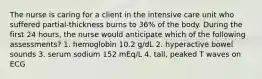 The nurse is caring for a client in the intensive care unit who suffered partial-thickness burns to 36% of the body. During the first 24 hours, the nurse would anticipate which of the following assessments? 1. hemoglobin 10.2 g/dL 2. hyperactive bowel sounds 3. serum sodium 152 mEq/L 4. tall, peaked T waves on ECG