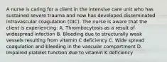 A nurse is caring for a client in the intensive care unit who has sustained severe trauma and now has developed disseminated intravascular coagulation (DIC). The nurse is aware that the client is experiencing: A. Thrombocytosis as a result of widespread infection B. Bleeding due to structurally weak vessels resulting from vitamin C deficiency C. Wide spread coagulation and bleeding in the vascular compartment D. Impaired platelet function due to vitamin K deficiency