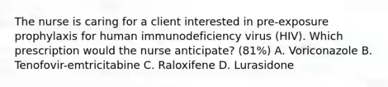 The nurse is caring for a client interested in pre-exposure prophylaxis for human immunodeficiency virus (HIV). Which prescription would the nurse anticipate? (81%) A. Voriconazole B. Tenofovir-emtricitabine C. Raloxifene D. Lurasidone