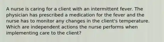 A nurse is caring for a client with an intermittent fever. The physician has prescribed a medication for the fever and the nurse has to monitor any changes in the client's temperature. Which are independent actions the nurse performs when implementing care to the client?