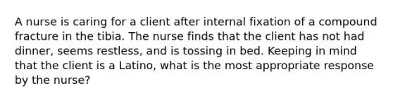 A nurse is caring for a client after internal fixation of a compound fracture in the tibia. The nurse finds that the client has not had dinner, seems restless, and is tossing in bed. Keeping in mind that the client is a Latino, what is the most appropriate response by the nurse?