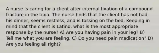 A nurse is caring for a client after internal fixation of a compound fracture in the tibia. The nurse finds that the client has not had his dinner, seems restless, and is tossing on the bed. Keeping in mind that the client is Latino, what is the most appropriate response by the nurse? A) Are you having pain in your leg? B) Tell me what you are feeling. C) Do you need pain medication? D) Are you feeling all right?