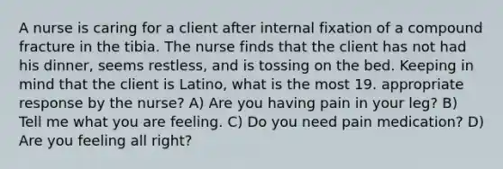 A nurse is caring for a client after internal fixation of a compound fracture in the tibia. The nurse finds that the client has not had his dinner, seems restless, and is tossing on the bed. Keeping in mind that the client is Latino, what is the most 19. appropriate response by the nurse? A) Are you having pain in your leg? B) Tell me what you are feeling. C) Do you need pain medication? D) Are you feeling all right?