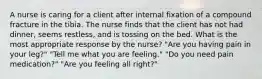 A nurse is caring for a client after internal fixation of a compound fracture in the tibia. The nurse finds that the client has not had dinner, seems restless, and is tossing on the bed. What is the most appropriate response by the nurse? "Are you having pain in your leg?" "Tell me what you are feeling." "Do you need pain medication?" "Are you feeling all right?"