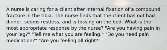 A nurse is caring for a client after internal fixation of a compound fracture in the tibia. The nurse finds that the client has not had dinner, seems restless, and is tossing on the bed. What is the most appropriate response by the nurse? "Are you having pain in your leg?" "Tell me what you are feeling." "Do you need pain medication?" "Are you feeling all right?"