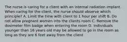 The nurse is caring for a client with an internal radiation implant. When caring for the client, the nurse should observe which principle? A. Limit the time with client to 1 hour per shift B. Do not allow pregnant women into the clients room C. Remove the dosimeter film badge when entering the room D. Individuals younger than 16 years old may be allowed to go in the room as long as they are 6 feet away from the client